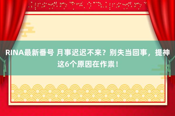 RINA最新番号 月事迟迟不来？别失当回事，提神这6个原因在作祟！