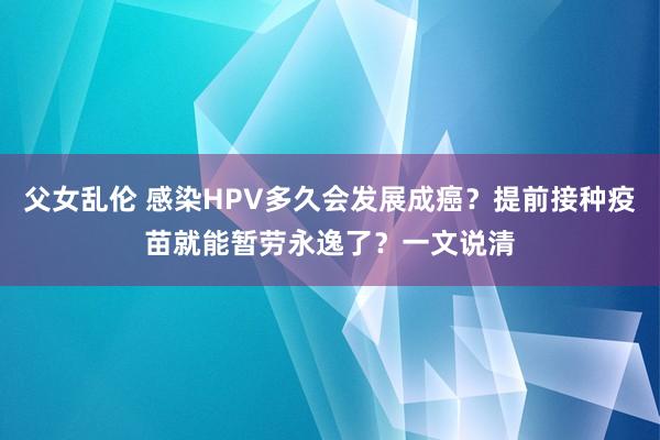 父女乱伦 感染HPV多久会发展成癌？提前接种疫苗就能暂劳永逸了？一文说清