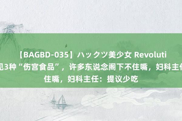 【BAGBD-035】ハックツ美少女 Revolution Rino 常见3种“伤宫食品”，许多东说念阁下不住嘴，妇科主任：提议少吃