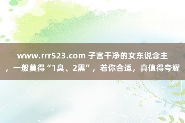 www.rrr523.com 子宫干净的女东说念主，一般莫得“1臭、2黑”，若你合适，真值得夸耀