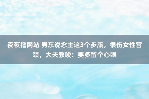 夜夜撸网站 男东说念主这3个步履，很伤女性宫颈，大夫教唆：要多留个心眼