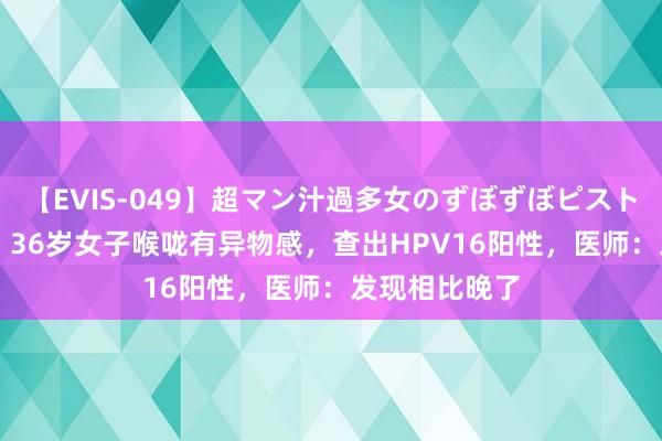 【EVIS-049】超マン汁過多女のずぼずぼピストンオナニー 3 36岁女子喉咙有异物感，查出HPV16阳性，医师：发现相比晚了