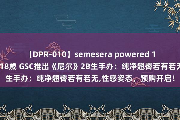 【DPR-010】semesera powered 10 ギャル女痴校生 リサ18歳 GSC推出《尼尔》2B生手办：纯净翘臀若有若无，性感姿态，预购开启！