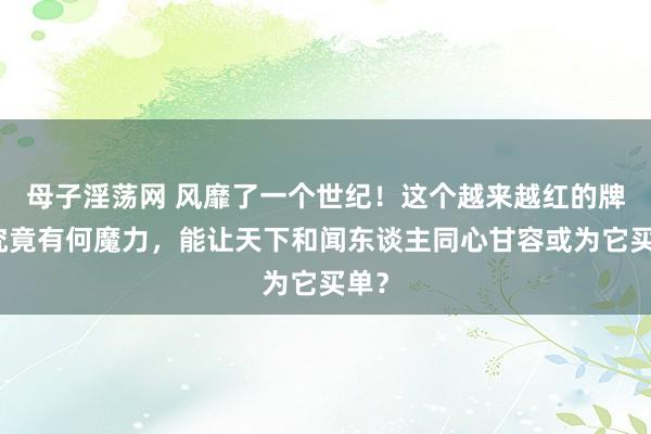 母子淫荡网 风靡了一个世纪！这个越来越红的牌子究竟有何魔力，能让天下和闻东谈主同心甘容或为它买单？