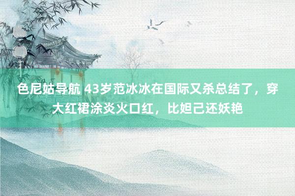 色尼姑导航 43岁范冰冰在国际又杀总结了，穿大红裙涂炎火口红，比妲己还妖艳