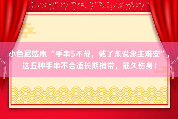 小色尼姑庵 “手串5不戴，戴了东说念主难安”，这五种手串不合适长期捎带，戴久伤身！