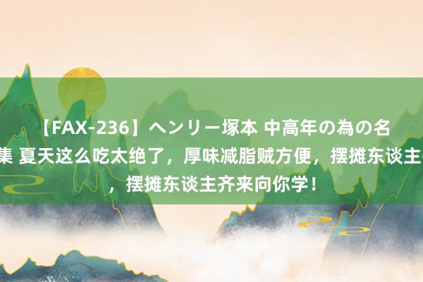 【FAX-236】ヘンリー塚本 中高年の為の名作裏ビデオ集 夏天这么吃太绝了，厚味减脂贼方便，摆摊东谈主齐来向你学！