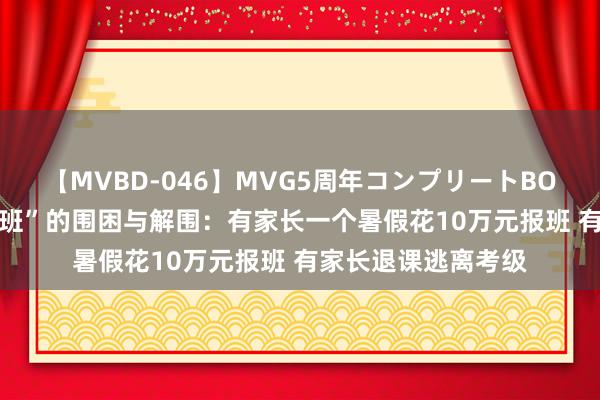 【MVBD-046】MVG5周年コンプリートBOX ゴールド “暑期班”的围困与解围：有家长一个暑假花10万元报班 有家长退课逃离考级