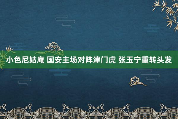 小色尼姑庵 国安主场对阵津门虎 张玉宁重转头发