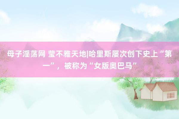 母子淫荡网 莹不雅天地|哈里斯屡次创下史上“第一”，被称为“女版奥巴马”