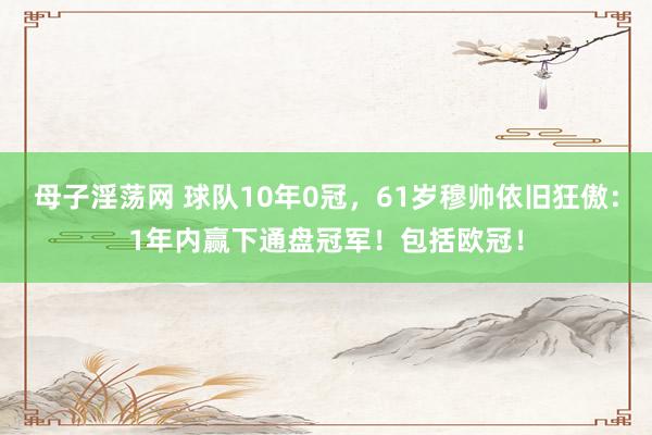 母子淫荡网 球队10年0冠，61岁穆帅依旧狂傲：1年内赢下通盘冠军！包括欧冠！