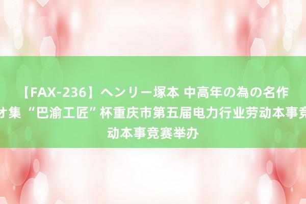 【FAX-236】ヘンリー塚本 中高年の為の名作裏ビデオ集 “巴渝工匠”杯重庆市第五届电力行业劳动本事竞赛举办