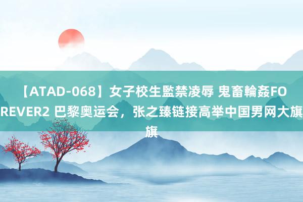 【ATAD-068】女子校生監禁凌辱 鬼畜輪姦FOREVER2 巴黎奥运会，张之臻链接高举中国男网大旗