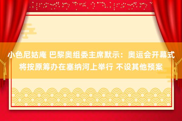 小色尼姑庵 巴黎奥组委主席默示：奥运会开幕式将按原筹办在塞纳河上举行 不设其他预案