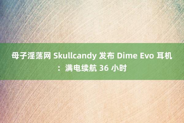 母子淫荡网 Skullcandy 发布 Dime Evo 耳机：满电续航 36 小时