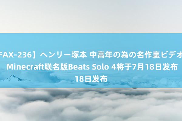 【FAX-236】ヘンリー塚本 中高年の為の名作裏ビデオ集 Minecraft联名版Beats Solo 4将于7月18日发布