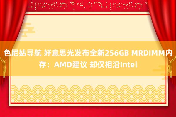 色尼姑导航 好意思光发布全新256GB MRDIMM内存：AMD建议 却仅相沿Intel