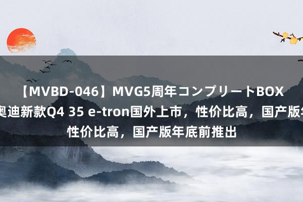 【MVBD-046】MVG5周年コンプリートBOX ゴールド 奥迪新款Q4 35 e-tron国外上市，性价比高，国产版年底前推出