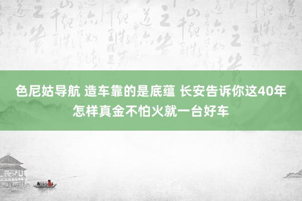 色尼姑导航 造车靠的是底蕴 长安告诉你这40年怎样真金不怕火就一台好车