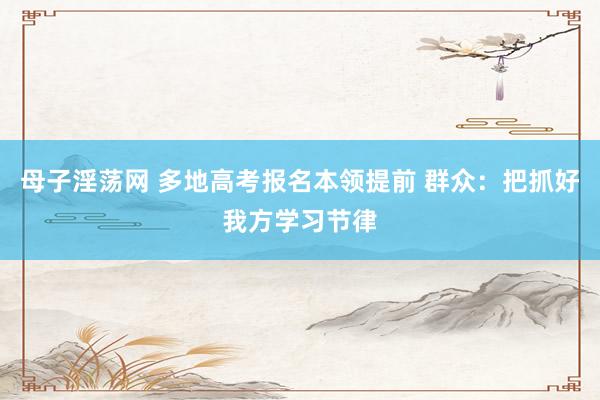 母子淫荡网 多地高考报名本领提前 群众：把抓好我方学习节律