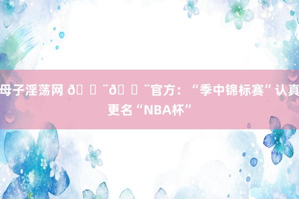 母子淫荡网 ??官方：“季中锦标赛”认真更名“NBA杯”