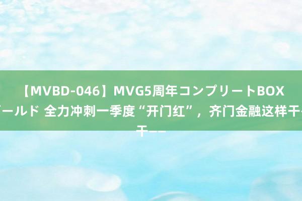 【MVBD-046】MVG5周年コンプリートBOX ゴールド 全力冲刺一季度“开门红”，齐门金融这样干——