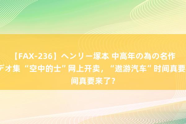 【FAX-236】ヘンリー塚本 中高年の為の名作裏ビデオ集 “空中的士”网上开卖，“遨游汽车”时间真要来了？