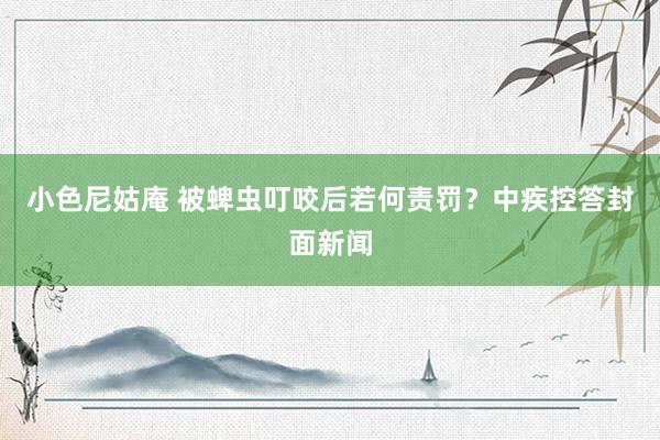 小色尼姑庵 被蜱虫叮咬后若何责罚？中疾控答封面新闻