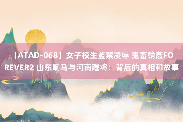 【ATAD-068】女子校生監禁凌辱 鬼畜輪姦FOREVER2 山东响马与河南蹚将：背后的真相和故事