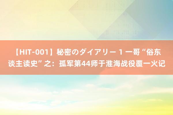 【HIT-001】秘密のダイアリー 1 一哥“俗东谈主读史”之：孤军第44师于淮海战役覆一火记