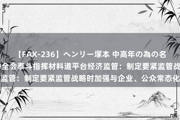 【FAX-236】ヘンリー塚本 中高年の為の名作裏ビデオ集 二十届三中全会泰斗指挥材料道平台经济监管：制定要紧监管战略时加强与企业、公众常态化相易