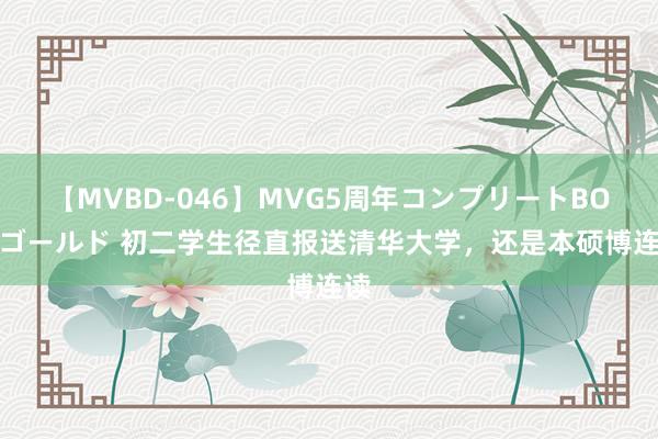 【MVBD-046】MVG5周年コンプリートBOX ゴールド 初二学生径直报送清华大学，还是本硕博连读