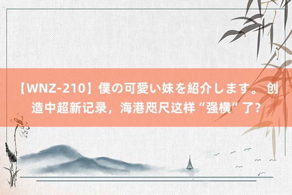 【WNZ-210】僕の可愛い妹を紹介します。 创造中超新记录，海港咫尺这样“强横”了？