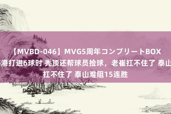 【MVBD-046】MVG5周年コンプリートBOX ゴールド 海港打进6球时 秃顶还帮球员捡球，老崔扛不住了 泰山难阻15连胜