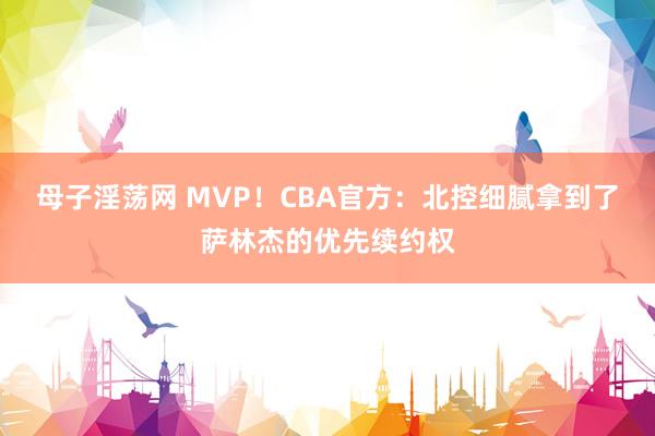 母子淫荡网 MVP！CBA官方：北控细腻拿到了萨林杰的优先续约权