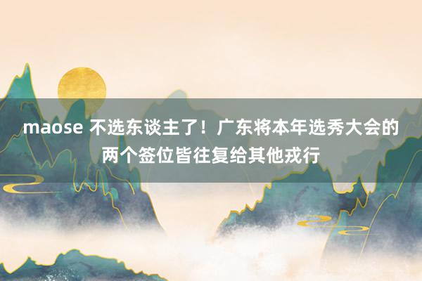 maose 不选东谈主了！广东将本年选秀大会的两个签位皆往复给其他戎行