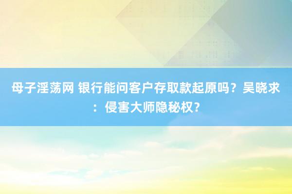 母子淫荡网 银行能问客户存取款起原吗？吴晓求：侵害大师隐秘权？