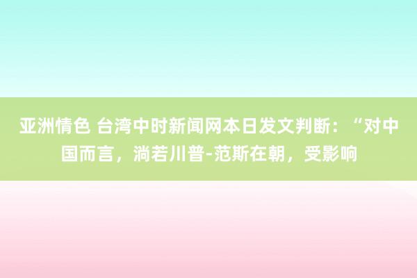 亚洲情色 台湾中时新闻网本日发文判断：“对中国而言，淌若川普-范斯在朝，受影响