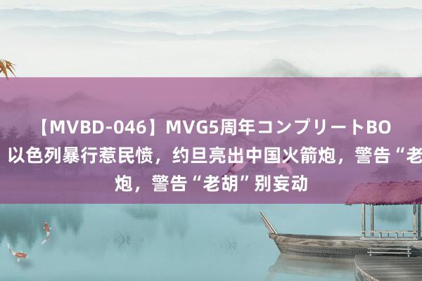 【MVBD-046】MVG5周年コンプリートBOX ゴールド 以色列暴行惹民愤，约旦亮出中国火箭炮，警告“老胡”别妄动