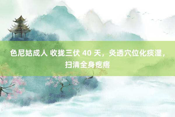 色尼姑成人 收拢三伏 40 天，灸透穴位化痰湿，扫清全身疙瘩