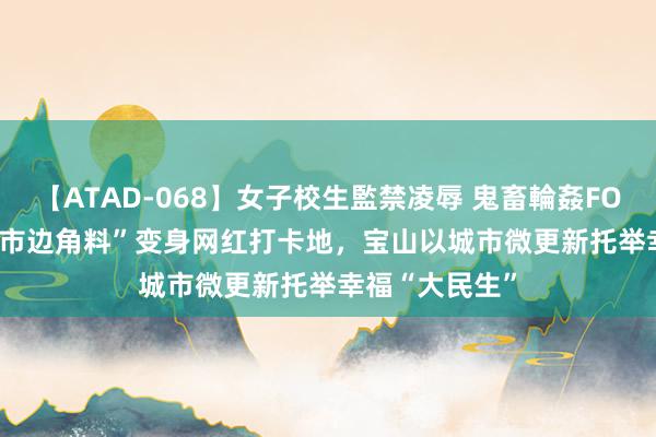 【ATAD-068】女子校生監禁凌辱 鬼畜輪姦FOREVER2 “城市边角料”变身网红打卡地，宝山以城市微更新托举幸福“大民生”