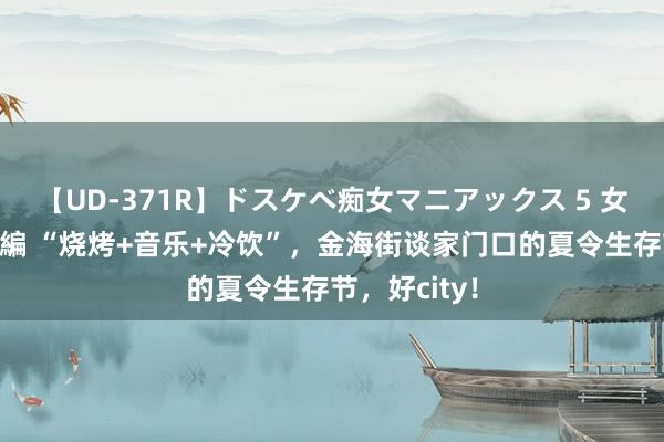 【UD-371R】ドスケベ痴女マニアックス 5 女教師＆女医編 “烧烤+音乐+冷饮”，金海街谈家门口的夏令生存节，好city！