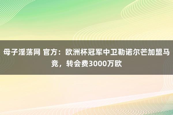 母子淫荡网 官方：欧洲杯冠军中卫勒诺尔芒加盟马竞，转会费3000万欧