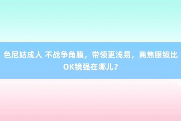 色尼姑成人 不战争角膜，带领更浅易，离焦眼镜比OK镜强在哪儿？