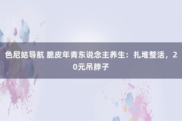 色尼姑导航 脆皮年青东说念主养生：扎堆整活，20元吊脖子