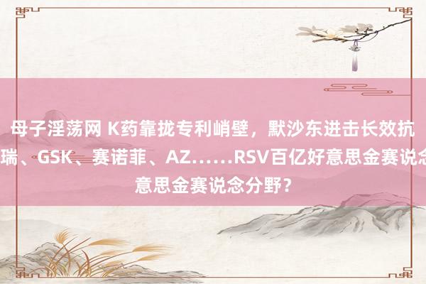 母子淫荡网 K药靠拢专利峭壁，默沙东进击长效抗体！辉瑞、GSK、赛诺菲、AZ……RSV百亿好意思金赛说念分野？