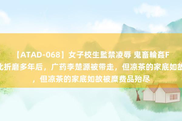 【ATAD-068】女子校生監禁凌辱 鬼畜輪姦FOREVER2 彼此折磨多年后，广药李楚源被带走，但凉茶的家底如故被糜费品殆尽