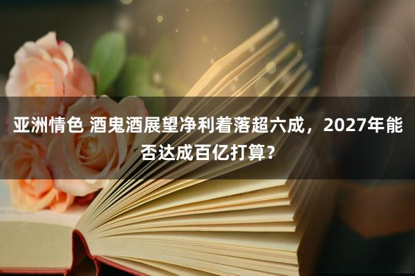 亚洲情色 酒鬼酒展望净利着落超六成，2027年能否达成百亿打算？