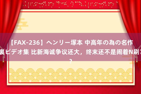 【FAX-236】ヘンリー塚本 中高年の為の名作裏ビデオ集 比新海诚争议还大，终末还不是闹着N刷？