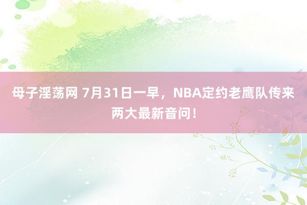 母子淫荡网 7月31日一早，NBA定约老鹰队传来两大最新音问！